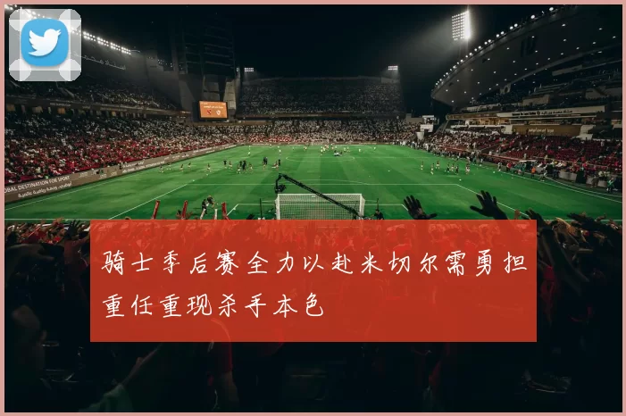骑士季后赛全力以赴米切尔需勇担重任重现杀手本色