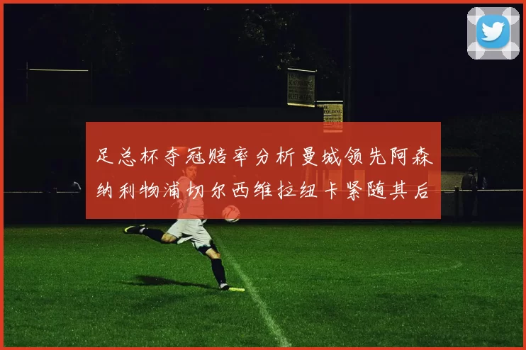 足总杯夺冠赔率分析曼城领先阿森纳利物浦切尔西维拉纽卡紧随其后