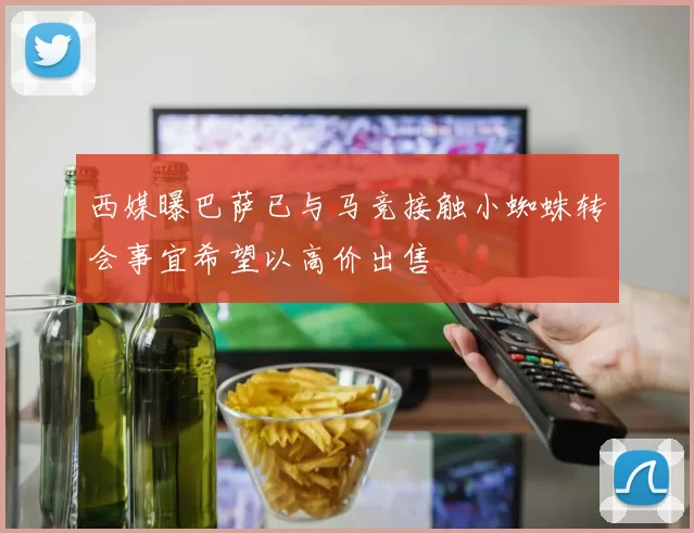 西媒曝巴萨已与马竞接触小蜘蛛转会事宜希望以高价出售