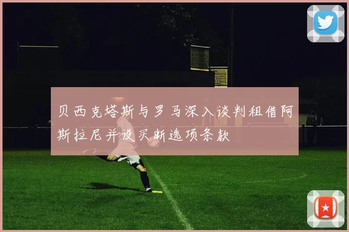 贝西克塔斯与罗马深入谈判租借阿斯拉尼并设买断选项条款