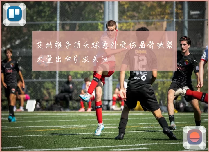 艾纳维争顶头球意外受伤眉骨破裂大量出血引发关注