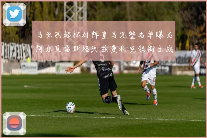 马竞西超杯对阵皇马完整名单曝光阿尔瓦雷斯格列兹曼科克领衔出战