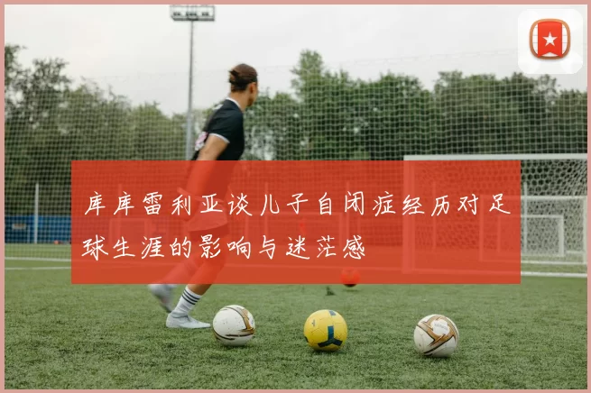 库库雷利亚谈儿子自闭症经历对足球生涯的影响与迷茫感