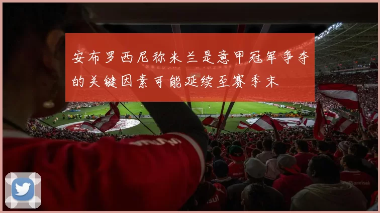 安布罗西尼称米兰是意甲冠军争夺的关键因素可能延续至赛季末