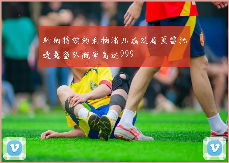 科纳特续约利物浦几成定局莫雷托透露留队概率高达999