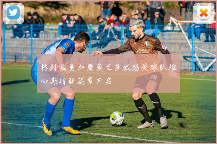 格列兹曼加盟奥兰多城感受球队雄心期待新篇章开启