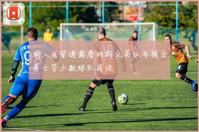 湖人高管透露詹姆斯交易仅与骑士勇士等少数球队商谈