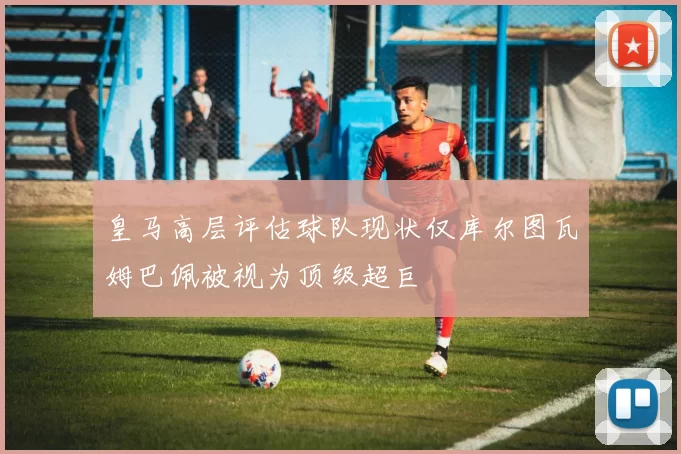 皇马高层评估球队现状仅库尔图瓦姆巴佩被视为顶级超巨
