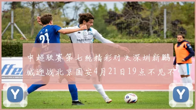 中超联赛第七轮精彩对决深圳新鹏城迎战北京国安4月21日19点不见不散