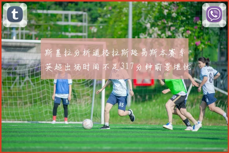 斯基拉分析道格拉斯路易斯本赛季英超出场时间不足317分钟前景堪忧
