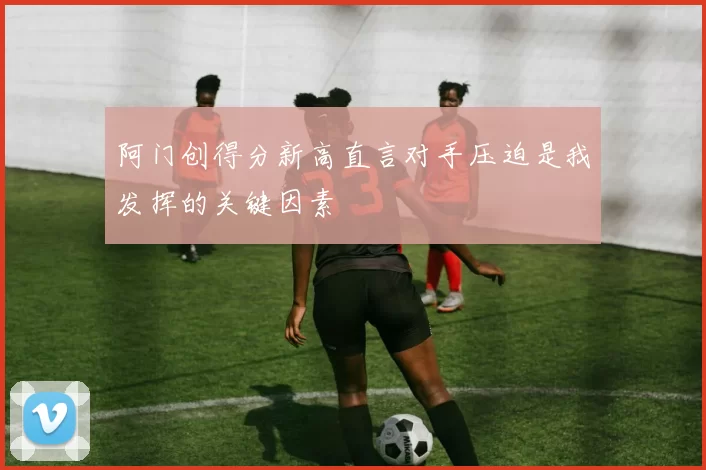 阿门创得分新高直言对手压迫是我发挥的关键因素