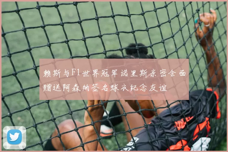 赖斯与F1世界冠军诺里斯亲密会面赠送阿森纳签名球衣纪念友谊