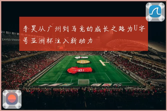 李昊从广州到马竞的成长之路为U字号亚洲杯注入新动力