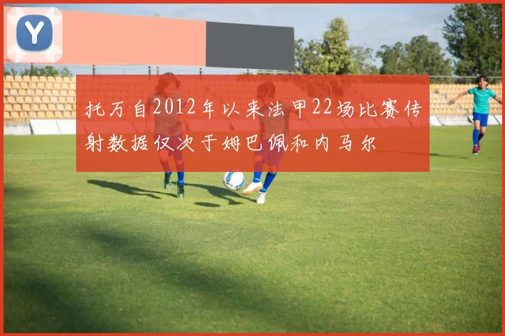 托万自2012年以来法甲22场比赛传射数据仅次于姆巴佩和内马尔