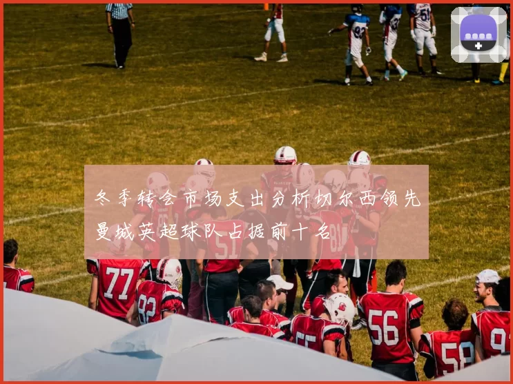冬季转会市场支出分析切尔西领先曼城英超球队占据前十名